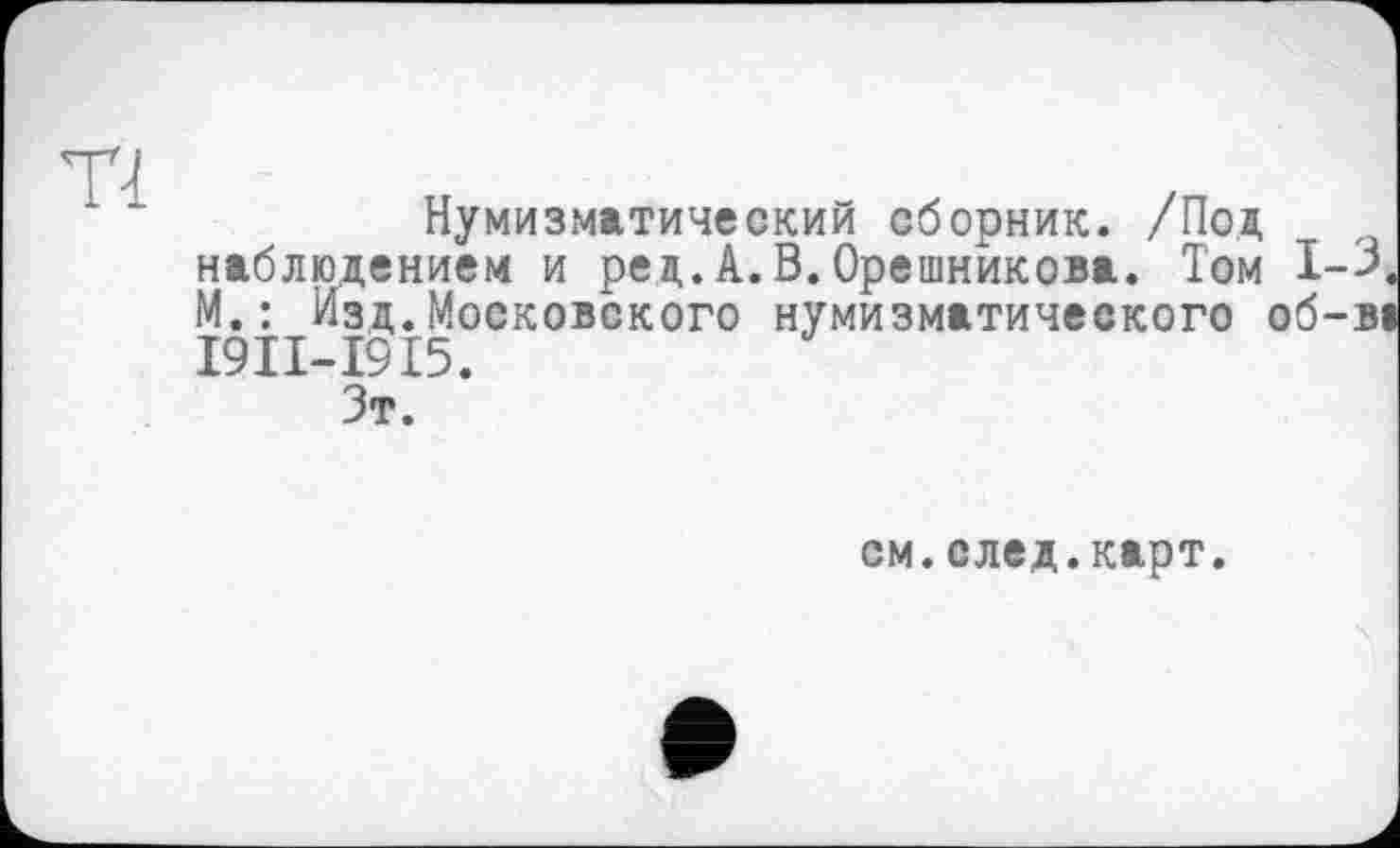 ﻿Нумизматический сборник. /Под наблюдением и ред.А.В.Орешникова. Том 1-3 М.: Изд.Московского нумизматического об-ві І9ІІ-І9І5.
Зт.
см.след.карт.